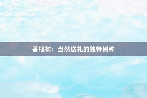 香榧树:当然送礼的独特树种